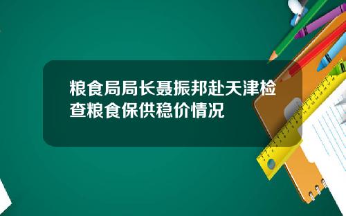 粮食局局长聂振邦赴天津检查粮食保供稳价情况