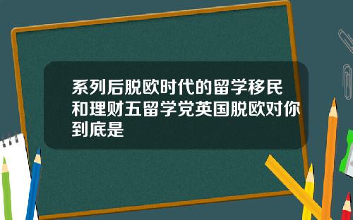 系列后脱欧时代的留学移民和理财五留学党英国脱欧对你到底是