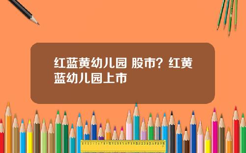 红蓝黄幼儿园 股市？红黄蓝幼儿园上市