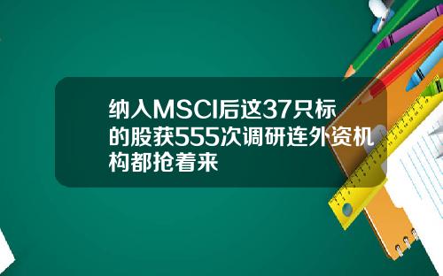 纳入MSCI后这37只标的股获555次调研连外资机构都抢着来