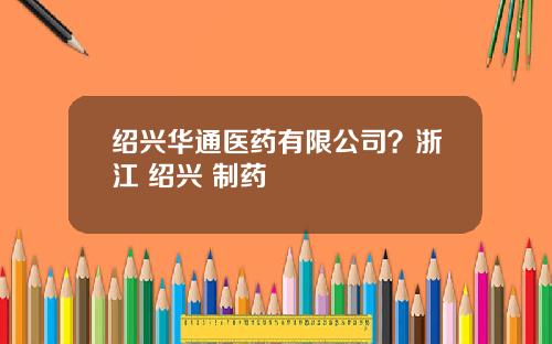 绍兴华通医药有限公司？浙江 绍兴 制药