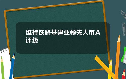 维持铁路基建业领先大市A评级