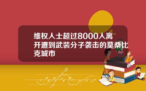 维权人士超过8000人离开遭到武装分子袭击的莫桑比克城市
