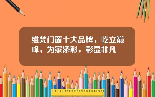 维梵门窗十大品牌，屹立巅峰，为家添彩，彰显非凡