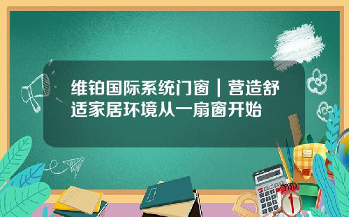 维铂国际系统门窗｜营造舒适家居环境从一扇窗开始