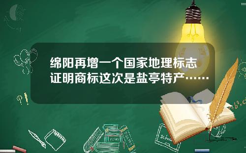绵阳再增一个国家地理标志证明商标这次是盐亭特产……