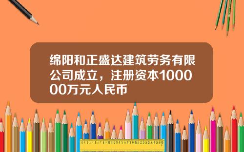 绵阳和正盛达建筑劳务有限公司成立，注册资本100000万元人民币