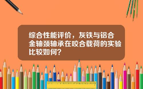 综合性能评价，灰铁与铝合金轴颈轴承在咬合载荷的实验比较如何？