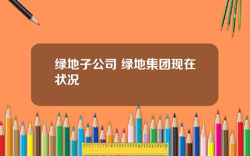 绿地子公司 绿地集团现在状况