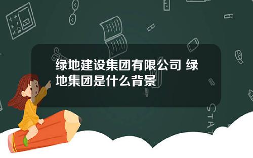 绿地建设集团有限公司 绿地集团是什么背景