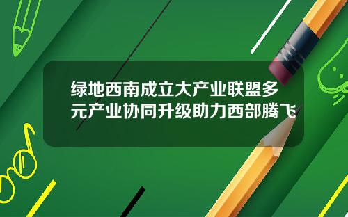 绿地西南成立大产业联盟多元产业协同升级助力西部腾飞