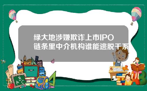 绿大地涉嫌欺诈上市IPO链条里中介机构谁能逃脱干系