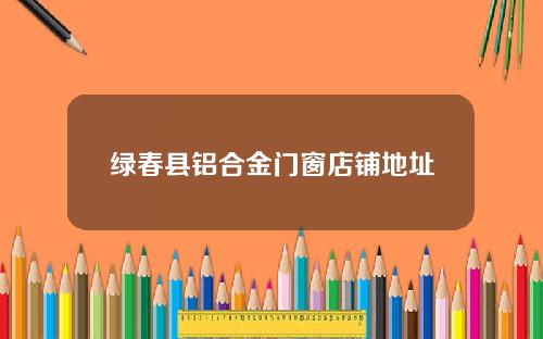 绿春县铝合金门窗店铺地址