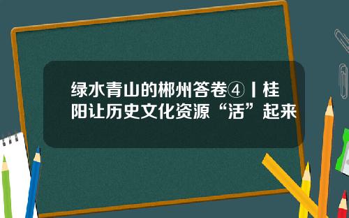 绿水青山的郴州答卷④丨桂阳让历史文化资源“活”起来
