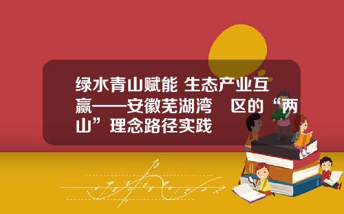 绿水青山赋能 生态产业互赢——安徽芜湖湾沚区的“两山”理念路径实践