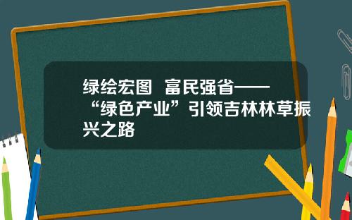 绿绘宏图  富民强省——“绿色产业”引领吉林林草振兴之路