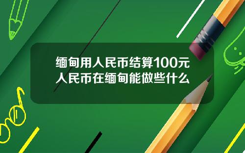 缅甸用人民币结算100元人民币在缅甸能做些什么