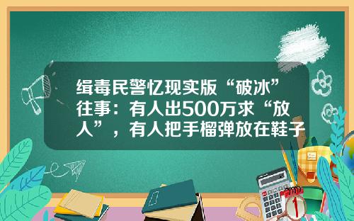缉毒民警忆现实版“破冰”往事：有人出500万求“放人”，有人把手榴弹放在鞋子里
