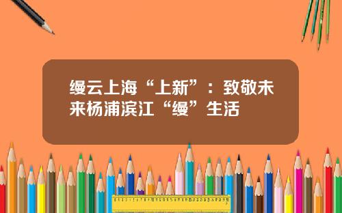 缦云上海“上新”：致敬未来杨浦滨江“缦”生活