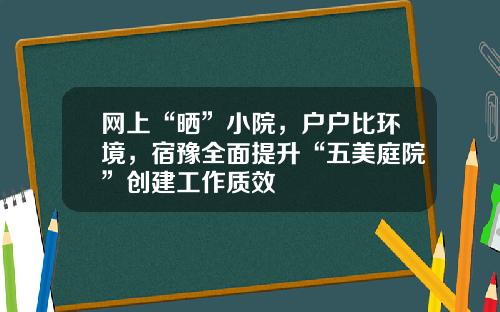网上“晒”小院，户户比环境，宿豫全面提升“五美庭院”创建工作质效