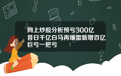 网上炒股分析预亏300亿昔日千亿白马再爆雷新增百亿巨亏一把亏