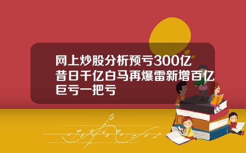 网上炒股分析预亏300亿昔日千亿白马再爆雷新增百亿巨亏一把亏