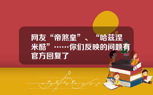 网友“帝煞皇”、“哈兹涅米酷”……你们反映的问题有官方回复了