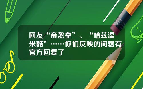 网友“帝煞皇”、“哈兹涅米酷”……你们反映的问题有官方回复了