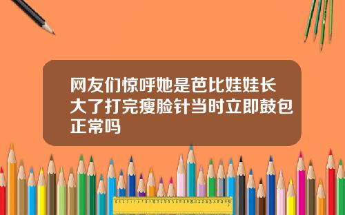 网友们惊呼她是芭比娃娃长大了打完瘦脸针当时立即鼓包正常吗