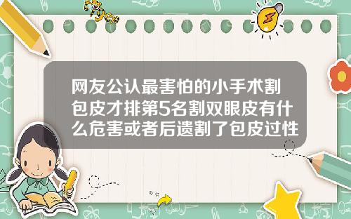 网友公认最害怕的小手术割包皮才排第5名割双眼皮有什么危害或者后遗割了包皮过性生活超好吗
