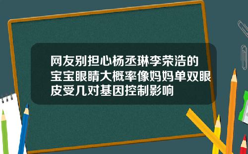 网友别担心杨丞琳李荣浩的宝宝眼睛大概率像妈妈单双眼皮受几对基因控制影响