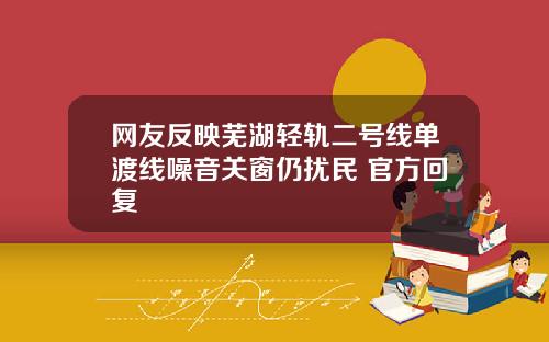 网友反映芜湖轻轨二号线单渡线噪音关窗仍扰民 官方回复