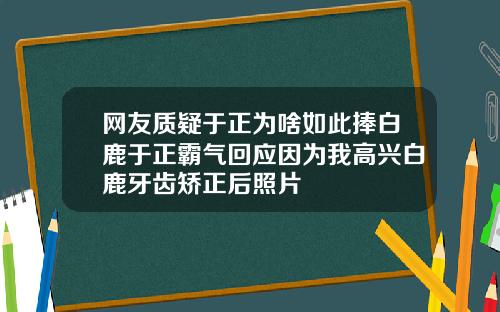 网友质疑于正为啥如此捧白鹿于正霸气回应因为我高兴白鹿牙齿矫正后照片