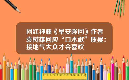 网红神曲《早安隆回》作者袁树雄回应“口水歌”质疑：接地气大众才会喜欢