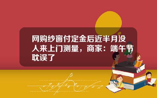 网购纱窗付定金后近半月没人来上门测量，商家：端午节耽误了