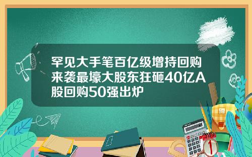 罕见大手笔百亿级增持回购来袭最壕大股东狂砸40亿A股回购50强出炉