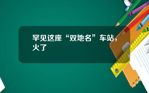 罕见这座“双地名”车站，火了