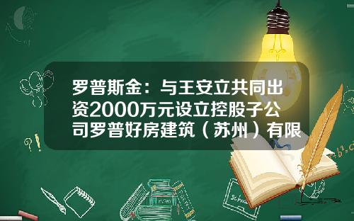 罗普斯金：与王安立共同出资2000万元设立控股子公司罗普好房建筑（苏州）有限公司