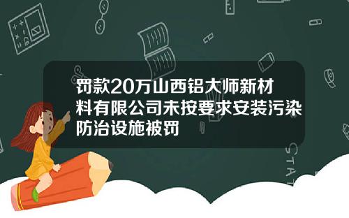 罚款20万山西铝大师新材料有限公司未按要求安装污染防治设施被罚