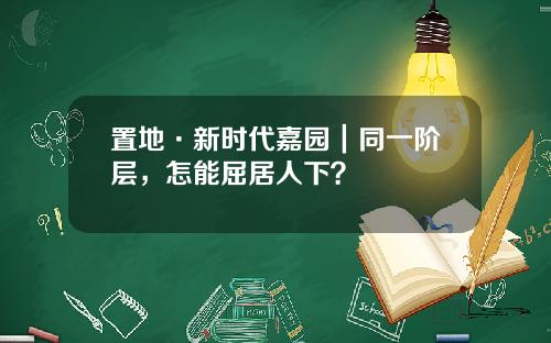 置地·新时代嘉园｜同一阶层，怎能屈居人下？