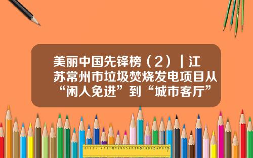 美丽中国先锋榜（2）｜江苏常州市垃圾焚烧发电项目从“闲人免进”到“城市客厅”的创新实践
