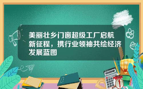 美丽壮乡门窗超级工厂启航新征程，携行业领袖共绘经济发展蓝图