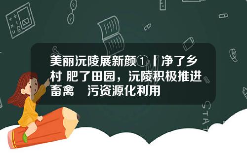 美丽沅陵展新颜①丨净了乡村 肥了田园，沅陵积极推进畜禽糞污资源化利用
