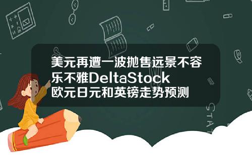 美元再遭一波抛售远景不容乐不雅DeltaStock欧元日元和英镑走势预测