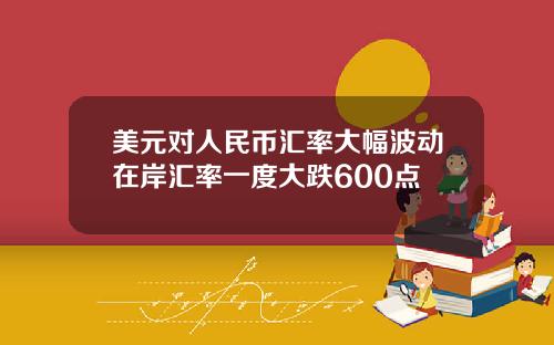 美元对人民币汇率大幅波动在岸汇率一度大跌600点