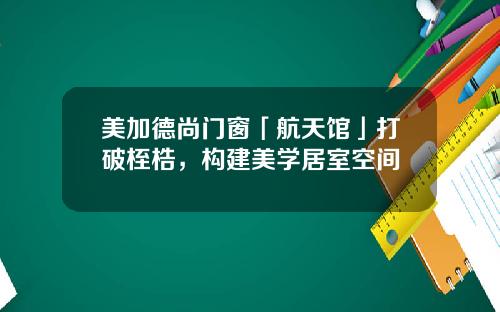 美加德尚门窗「航天馆」打破桎梏，构建美学居室空间