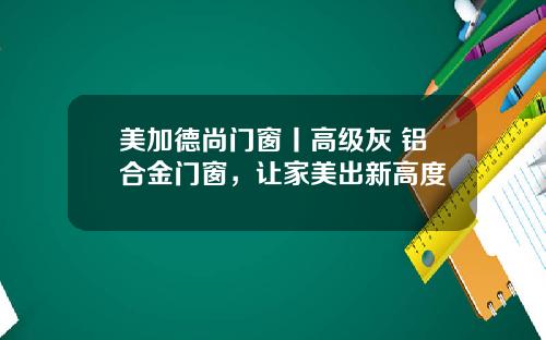 美加德尚门窗丨高级灰+铝合金门窗，让家美出新高度
