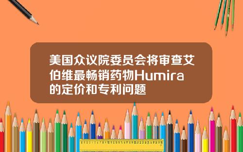 美国众议院委员会将审查艾伯维最畅销药物Humira的定价和专利问题