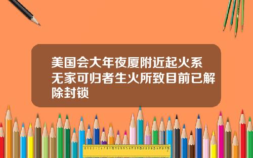 美国会大年夜厦附近起火系无家可归者生火所致目前已解除封锁