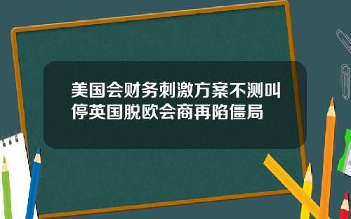 美国会财务刺激方案不测叫停英国脱欧会商再陷僵局